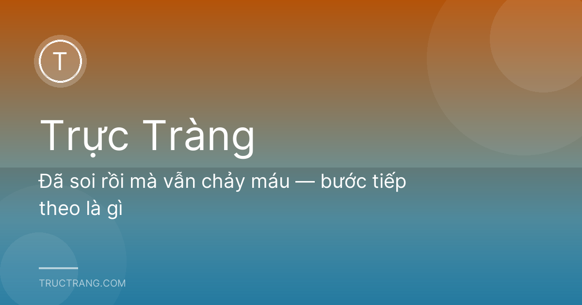Đã soi rồi mà vẫn chảy máu — bước tiếp theo là gì